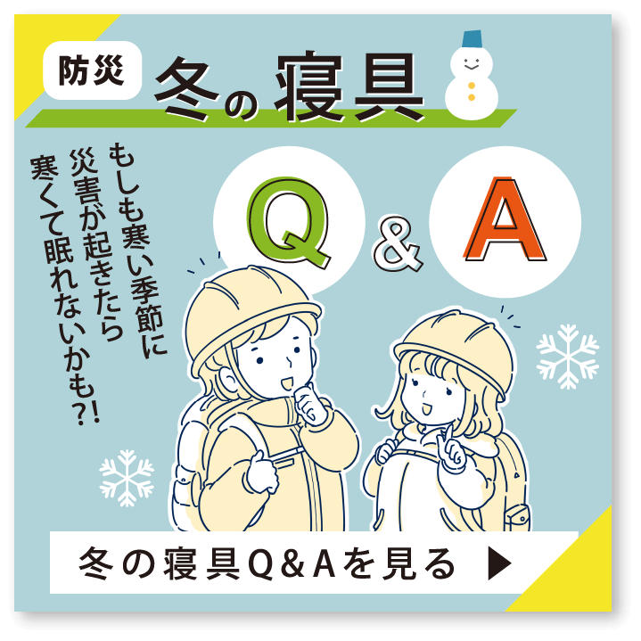 防災冬の寝具Q & A　もしも寒い季節に災害が起きたら寒くて眠れないかも?!　冬の寝具 Q&Aを見る