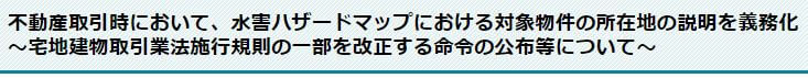 不動産取引時に置いて、水害ハザードマップにおける対象物件の所在地の説明を義務化~宅地建物取引業法施工規則の一部を改正する命令の交付等について~